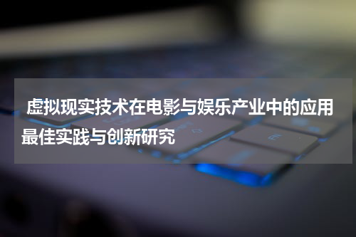  虚拟现实技术在电影与娱乐产业中的应用最佳实践与创新研究