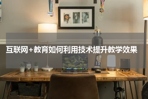 互联网+教育如何利用技术提升教学效果