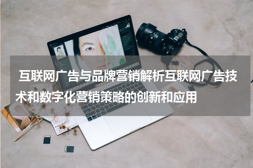 互联网广告与品牌营销解析互联网广告技术和数字化营销策略的创新和应用