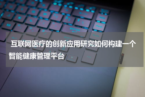  互联网医疗的创新应用研究如何构建一个智能健康管理平台 