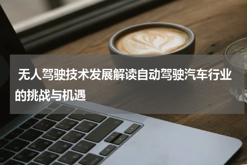 无人驾驶技术发展解读自动驾驶汽车行业的挑战与机遇