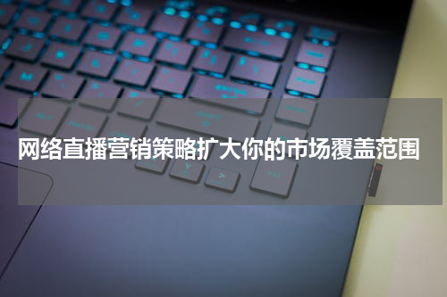 网络直播营销策略扩大你的市场覆盖范围