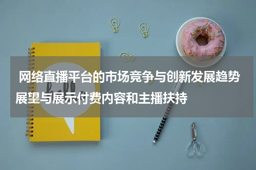 网络直播平台的市场竞争与创新发展趋势展望与展示付费内容和主播扶持
