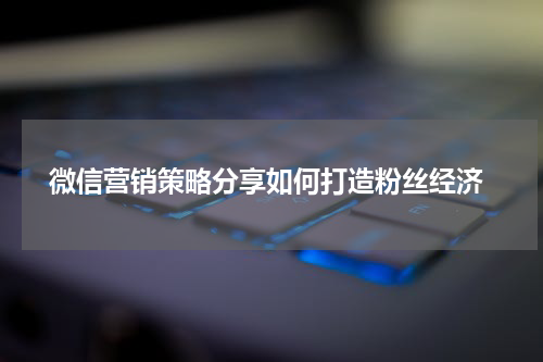 微信营销策略分享如何打造粉丝经济
