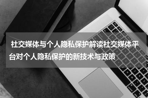 社交媒体与个人隐私保护解读社交媒体平台对个人隐私保护的新技术与政策