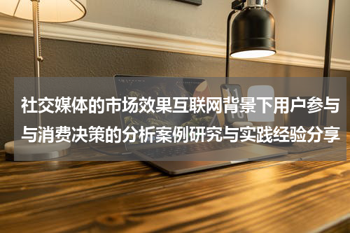 社交媒体的市场效果互联网背景下用户参与与消费决策的分析案例研究与实践经验分享
