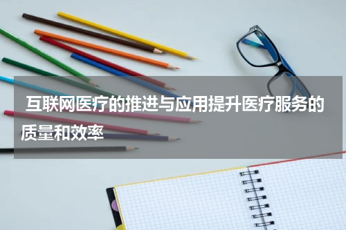  互联网医疗的推进与应用提升医疗服务的质量和效率