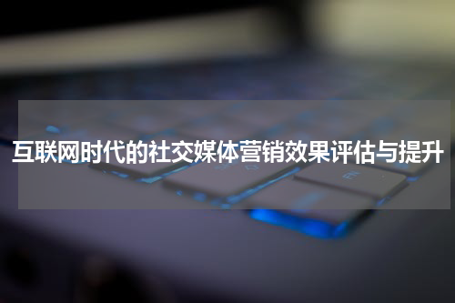 互联网时代的社交媒体营销效果评估与提升