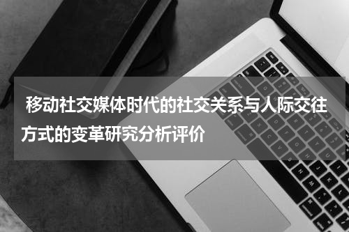  移动社交媒体时代的社交关系与人际交往方式的变革研究分析评价