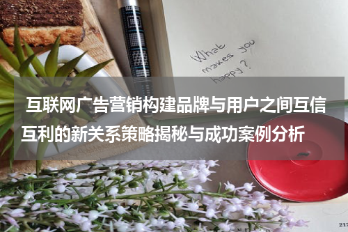  互联网广告营销构建品牌与用户之间互信互利的新关系策略揭秘与成功案例分析