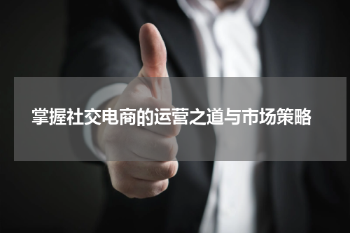  掌握社交电商的运营之道与市场策略