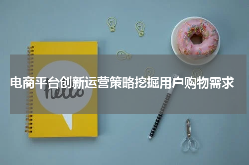  电商平台创新运营策略挖掘用户购物需求