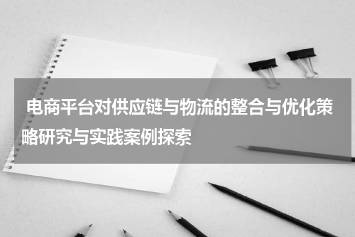  电商平台对供应链与物流的整合与优化策略研究与实践案例探索