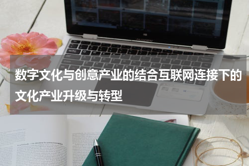 数字文化与创意产业的结合互联网连接下的文化产业升级与转型