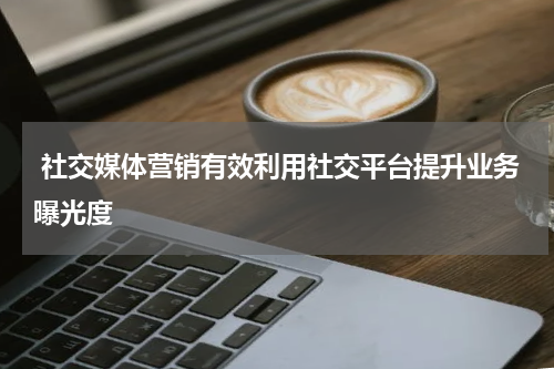  社交媒体营销有效利用社交平台提升业务曝光度