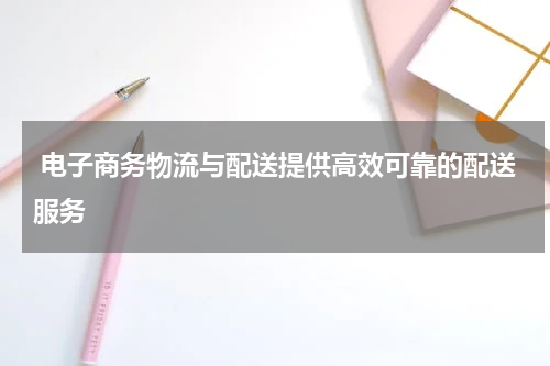  电子商务物流与配送提供高效可靠的配送服务