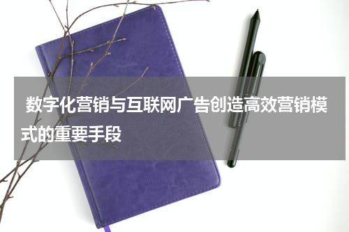  数字化营销与互联网广告创造高效营销模式的重要手段
