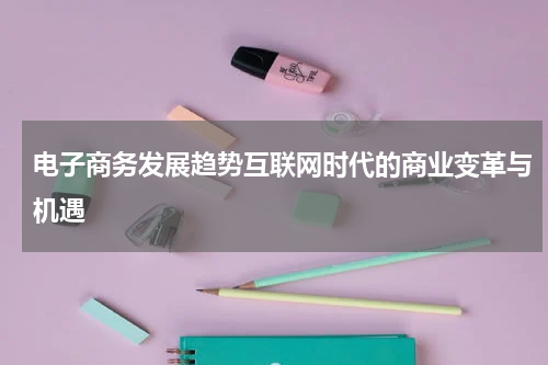 电子商务发展趋势互联网时代的商业变革与机遇