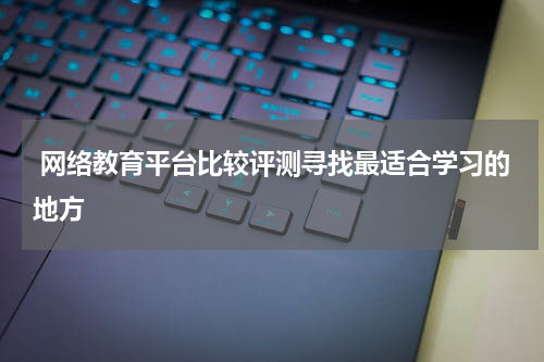  网络教育平台比较评测寻找最适合学习的地方