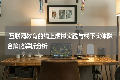 互联网教育的线上虚拟实践与线下实体融合策略解析分析