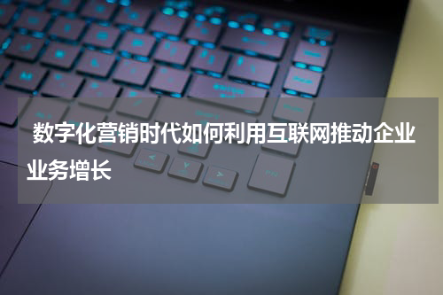 数字化营销时代如何利用互联网推动企业业务增长