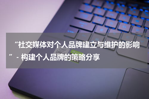  “社交媒体对个人品牌建立与维护的影响”- 构建个人品牌的策略分享