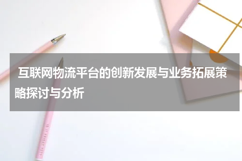 互联网物流平台的创新发展与业务拓展策略探讨与分析
