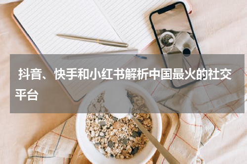  抖音、快手和小红书解析中国最火的社交平台