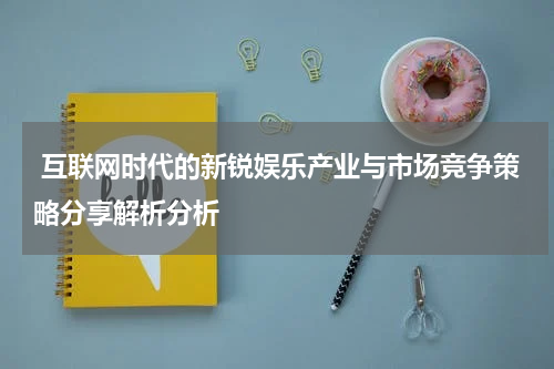 互联网时代的新锐娱乐产业与市场竞争策略分享解析分析