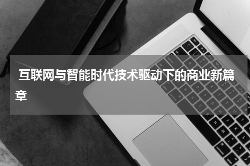 互联网与智能时代技术驱动下的商业新篇章