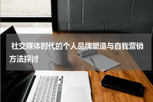 社交媒体时代的个人品牌塑造与自我营销方法探讨