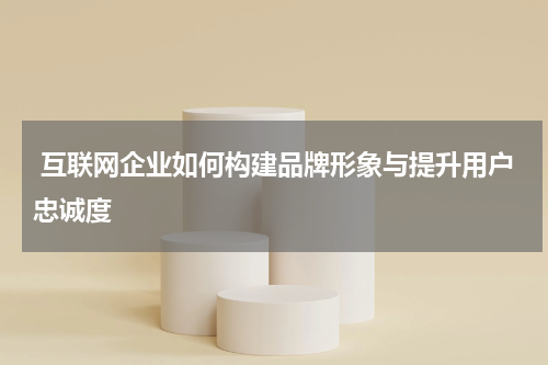 互联网企业如何构建品牌形象与提升用户忠诚度