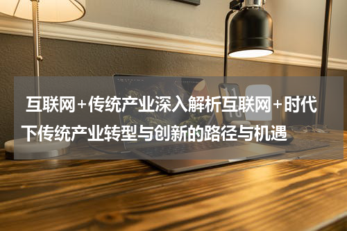 互联网+传统产业深入解析互联网+时代下传统产业转型与创新的路径与机遇