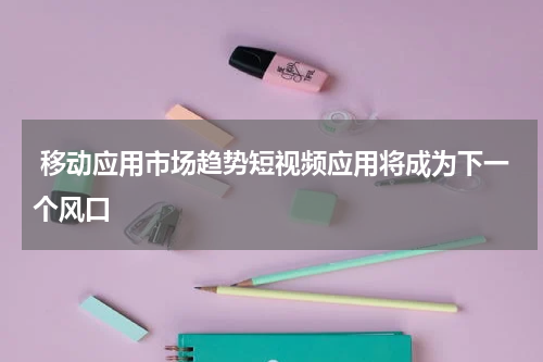  移动应用市场趋势短视频应用将成为下一个风口