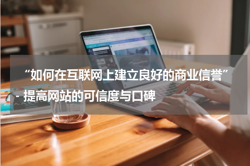  “如何在互联网上建立良好的商业信誉”- 提高网站的可信度与口碑