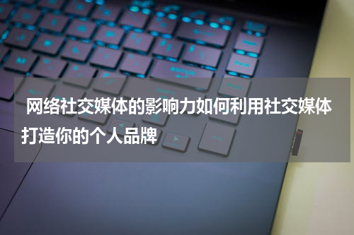  网络社交媒体的影响力如何利用社交媒体打造你的个人品牌