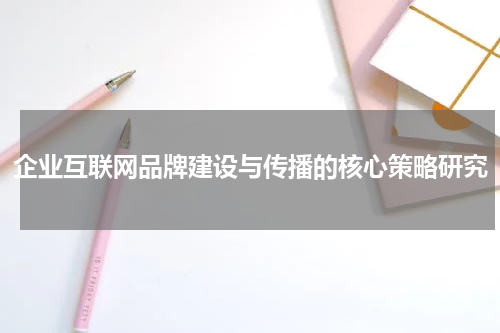 企业互联网品牌建设与传播的核心策略研究