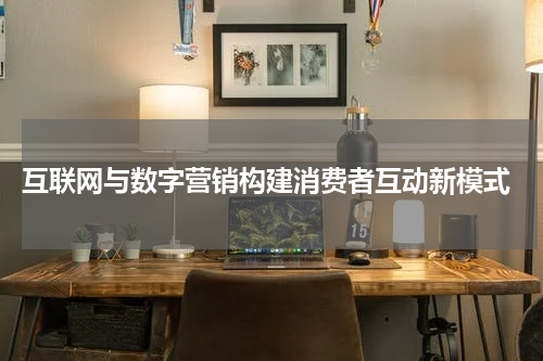  互联网与数字营销构建消费者互动新模式