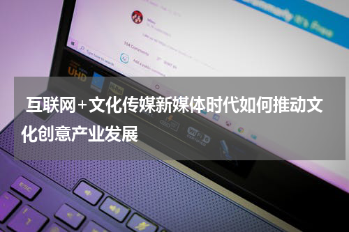  互联网+文化传媒新媒体时代如何推动文化创意产业发展