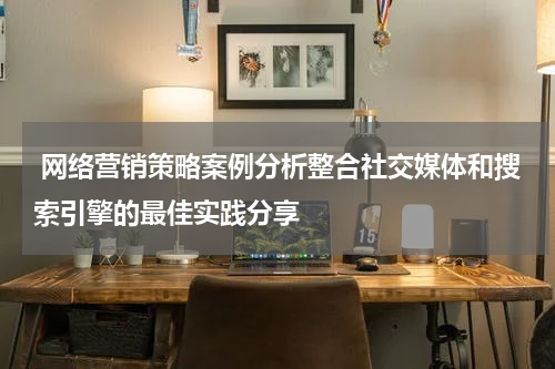  网络营销策略案例分析整合社交媒体和搜索引擎的最佳实践分享