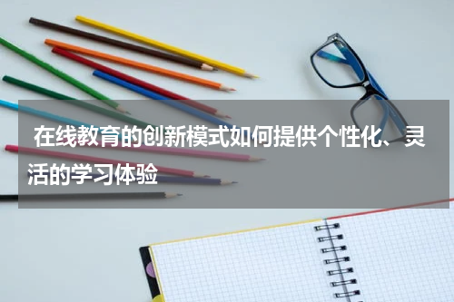  在线教育的创新模式如何提供个性化、灵活的学习体验 