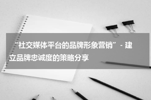  “社交媒体平台的品牌形象营销”- 建立品牌忠诚度的策略分享