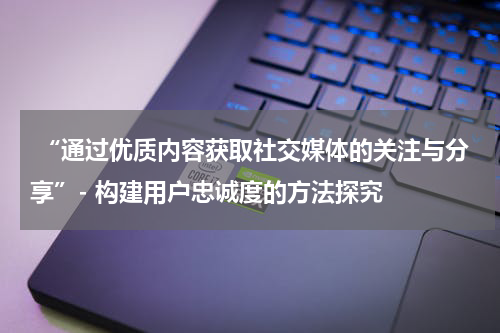 “通过优质内容获取社交媒体的关注与分享”- 构建用户忠诚度的方法探究