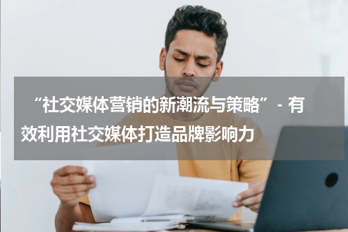 “社交媒体营销的新潮流与策略”- 有效利用社交媒体打造品牌影响力