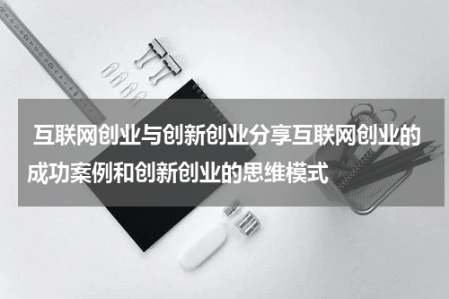 互联网创业与创新创业分享互联网创业的成功案例和创新创业的思维模式