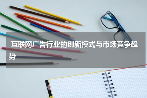  互联网广告行业的创新模式与市场竞争趋势