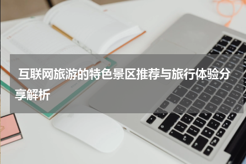 互联网旅游的特色景区推荐与旅行体验分享解析