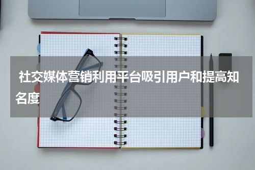  社交媒体营销利用平台吸引用户和提高知名度
