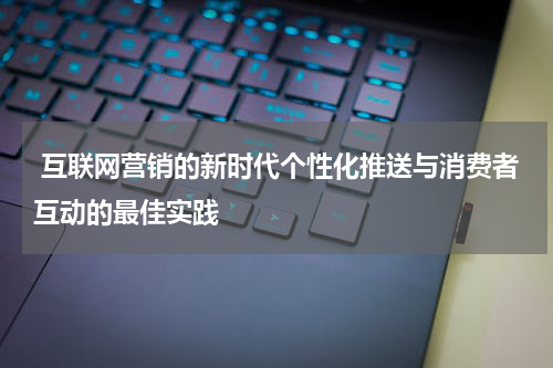  互联网营销的新时代个性化推送与消费者互动的最佳实践