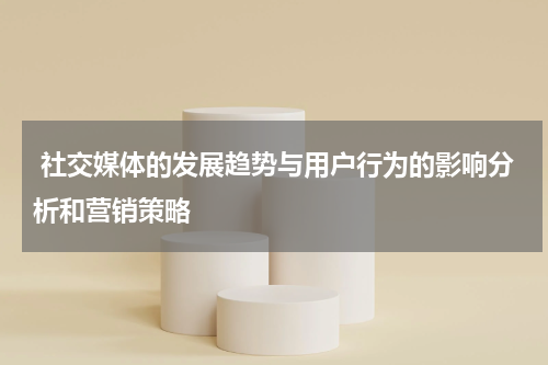社交媒体的发展趋势与用户行为的影响分析和营销策略